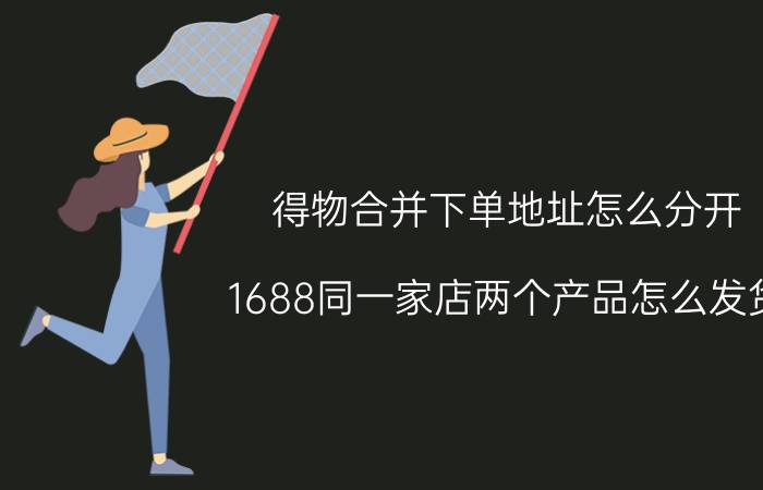 得物合并下单地址怎么分开 1688同一家店两个产品怎么发货？